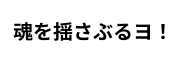 魂を揺さぶるヨ！